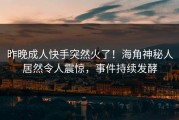昨晚成人快手突然火了！海角神秘人居然令人震惊，事件持续发酵