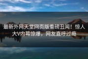 最新外网天堂网页版重磅丑闻！惊人大V内幕惊爆，网友直呼过瘾