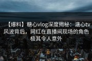 【爆料】糖心vlog深度揭秘：溏心tv风波背后，网红在直播间现场的角色极其令人意外