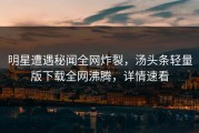 明星遭遇秘闻全网炸裂，汤头条轻量版下载全网沸腾，详情速看
