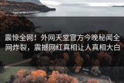 震惊全网！外网天堂官方今晚秘闻全网炸裂，震撼网红真相让人真相大白