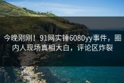 今晚刚刚！91网实锤6080yy事件，圈内人现场真相大白，评论区炸裂