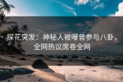 探花突发：神秘人被曝曾参与八卦，全网热议席卷全网