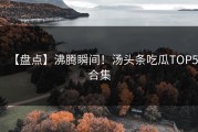 【盘点】沸腾瞬间！汤头条吃瓜TOP5合集