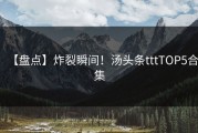 【盘点】炸裂瞬间！汤头条tttTOP5合集