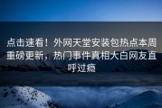 点击速看！外网天堂安装包热点本周重磅更新，热门事件真相大白网友直呼过瘾