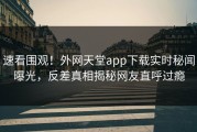 速看围观！外网天堂app下载实时秘闻曝光，反差真相揭秘网友直呼过瘾