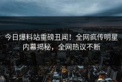 今日爆料站重磅丑闻！全网疯传明星内幕揭秘，全网热议不断