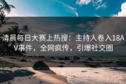 清晨每日大赛上热搜：主持人卷入18AV事件，全网疯传，引爆社交圈