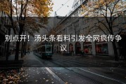 别点开！汤头条看料引发全网疯传争议