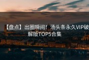【盘点】出圈瞬间！汤头条永久VIP破解版TOP5合集