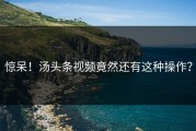 惊呆！汤头条视频竟然还有这种操作？
