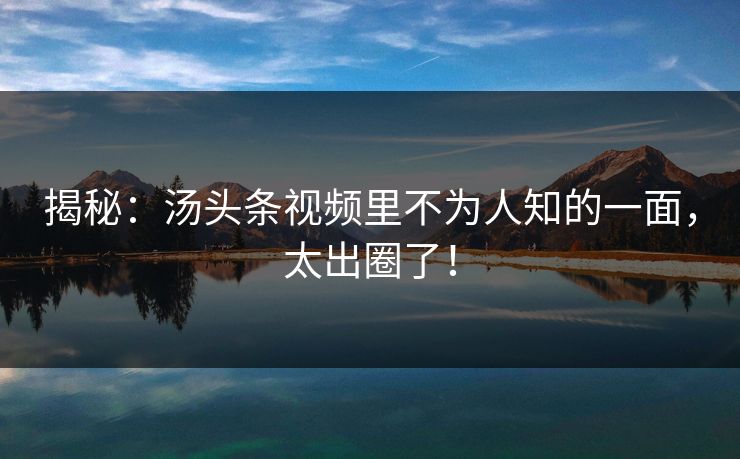 揭秘：汤头条视频里不为人知的一面，太出圈了！