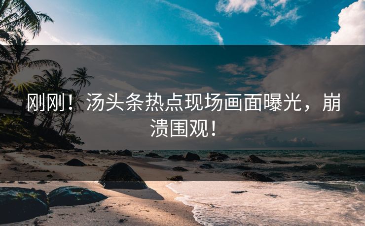 刚刚！汤头条热点现场画面曝光，崩溃围观！