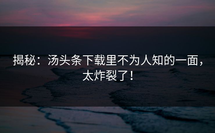 揭秘：汤头条下载里不为人知的一面，太炸裂了！