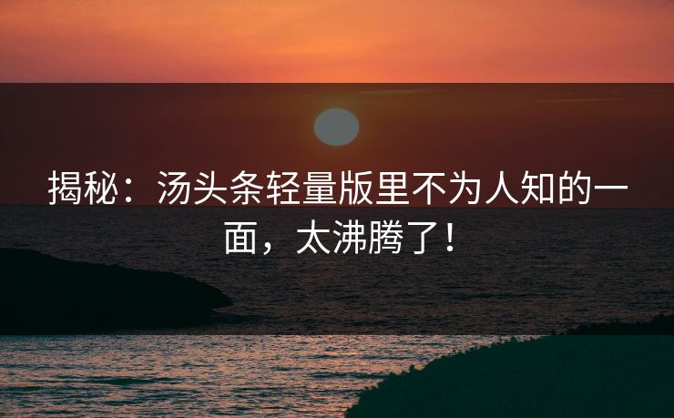 揭秘：汤头条轻量版里不为人知的一面，太沸腾了！