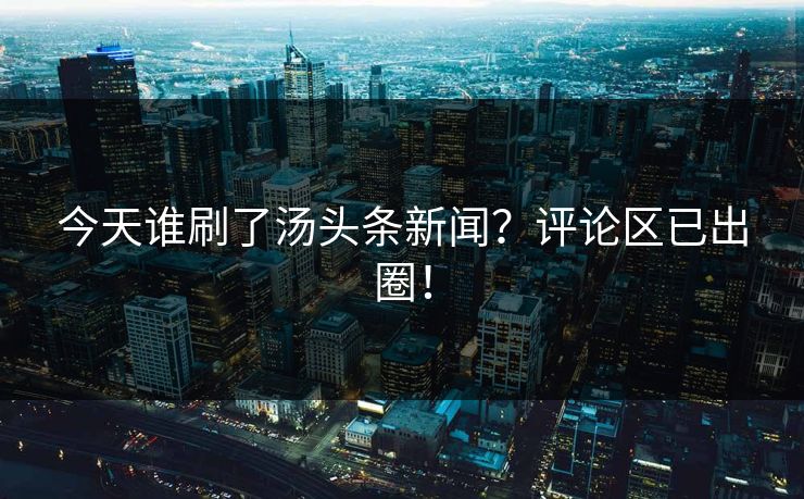 今天谁刷了汤头条新闻？评论区已出圈！
