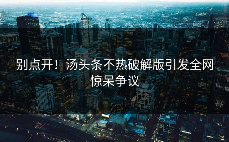 别点开！汤头条不热破解版引发全网惊呆争议
