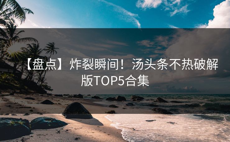 【盘点】炸裂瞬间！汤头条不热破解版TOP5合集