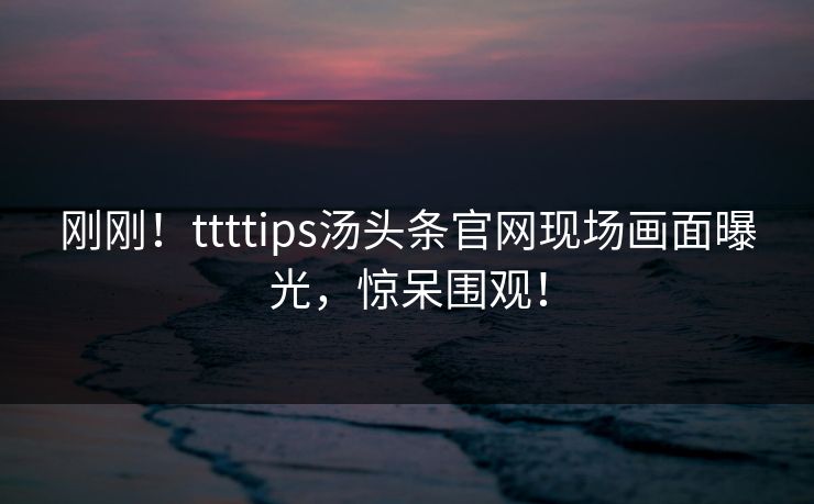 刚刚！ttttips汤头条官网现场画面曝光，惊呆围观！