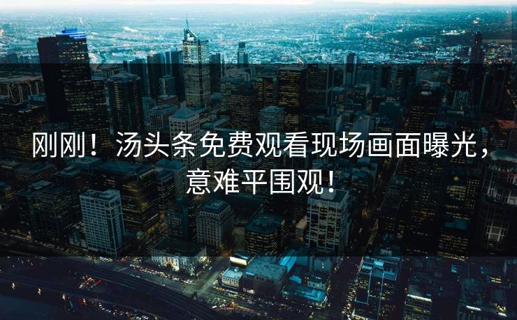 刚刚！汤头条免费观看现场画面曝光，意难平围观！
