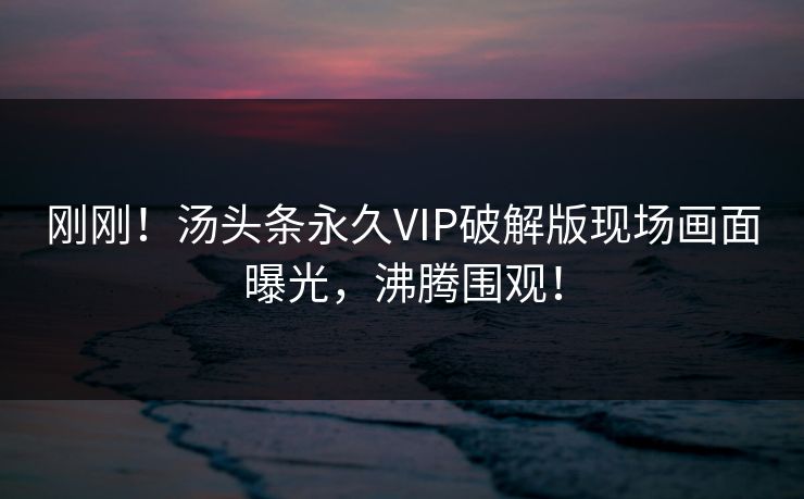 刚刚！汤头条永久VIP破解版现场画面曝光，沸腾围观！