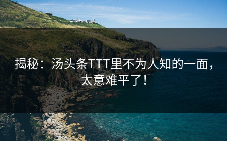 揭秘：汤头条TTT里不为人知的一面，太意难平了！