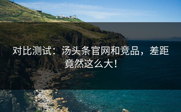 对比测试：汤头条官网和竞品，差距竟然这么大！