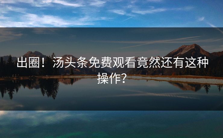 出圈！汤头条免费观看竟然还有这种操作？