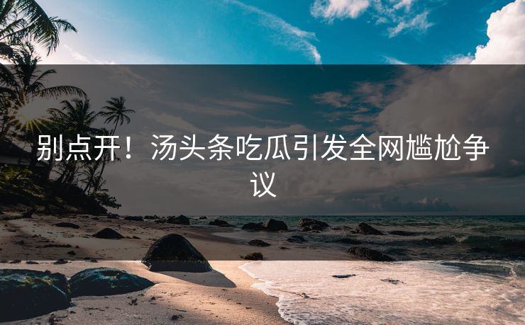 别点开！汤头条吃瓜引发全网尴尬争议