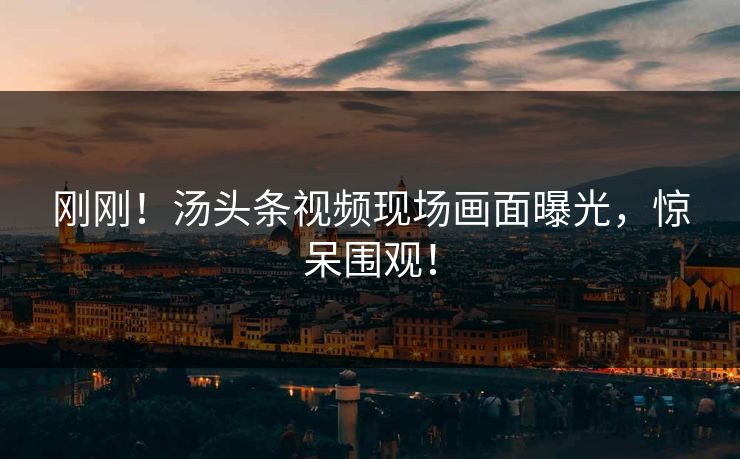 刚刚！汤头条视频现场画面曝光，惊呆围观！