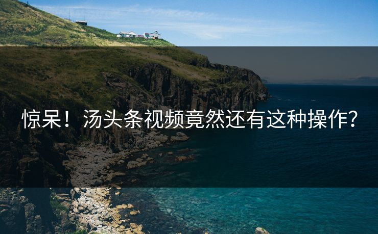 惊呆！汤头条视频竟然还有这种操作？