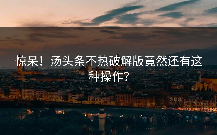 惊呆！汤头条不热破解版竟然还有这种操作？