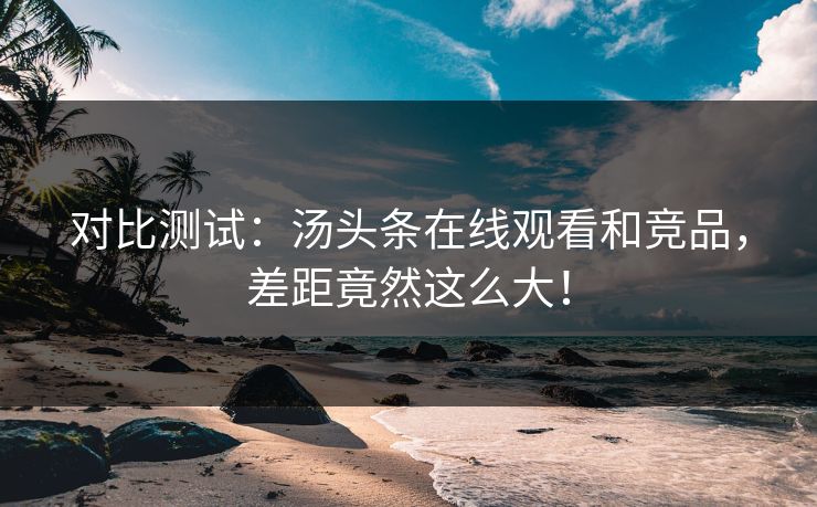 对比测试：汤头条在线观看和竞品，差距竟然这么大！