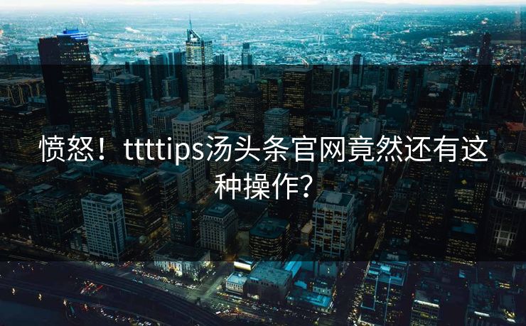 愤怒！ttttips汤头条官网竟然还有这种操作？