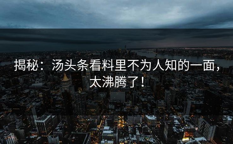 揭秘：汤头条看料里不为人知的一面，太沸腾了！