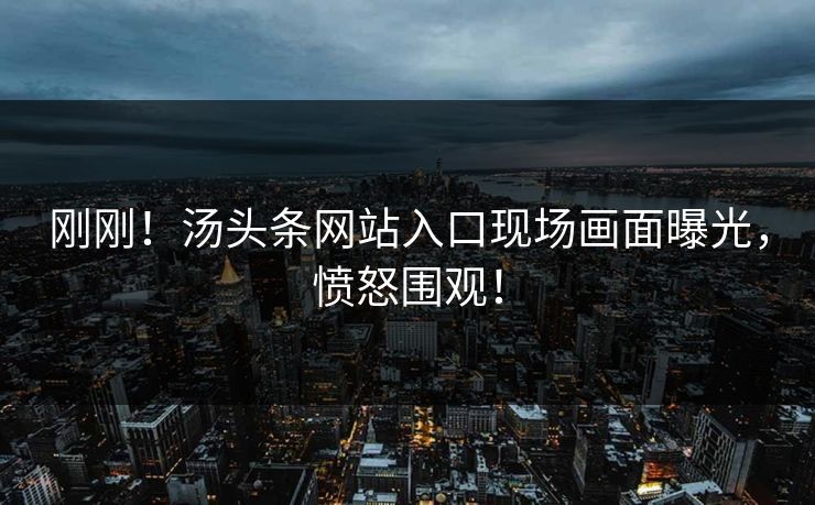 刚刚！汤头条网站入口现场画面曝光，愤怒围观！