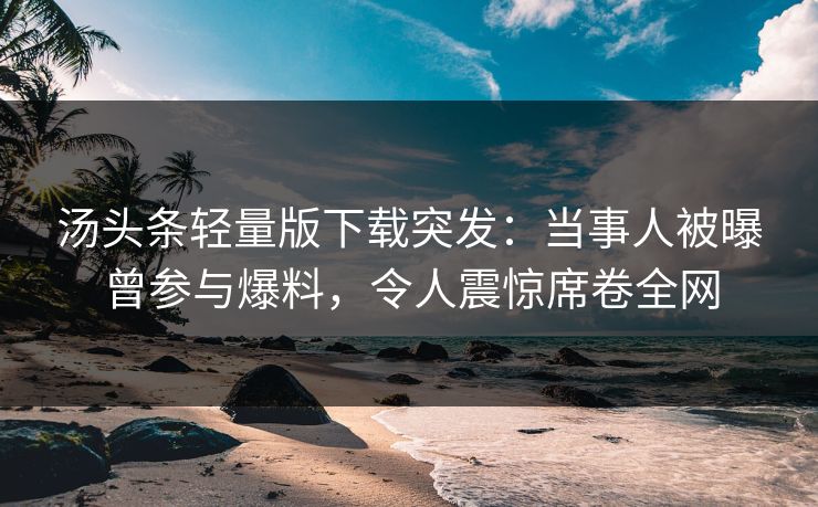 汤头条轻量版下载突发：当事人被曝曾参与爆料，令人震惊席卷全网