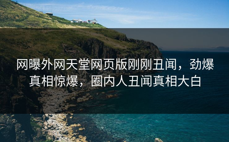 网曝外网天堂网页版刚刚丑闻，劲爆真相惊爆，圈内人丑闻真相大白