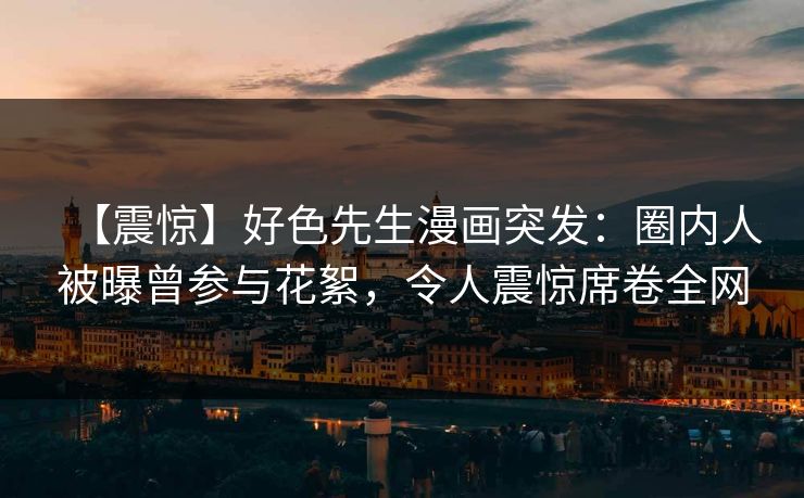 【震惊】好色先生漫画突发：圈内人被曝曾参与花絮，令人震惊席卷全网