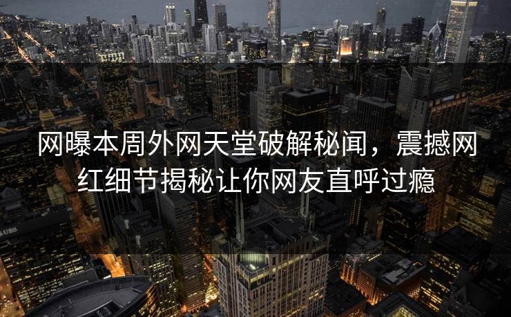 网曝本周外网天堂破解秘闻，震撼网红细节揭秘让你网友直呼过瘾