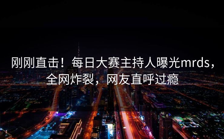 刚刚直击！每日大赛主持人曝光mrds，全网炸裂，网友直呼过瘾