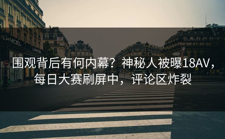 围观背后有何内幕？神秘人被曝18AV，每日大赛刷屏中，评论区炸裂