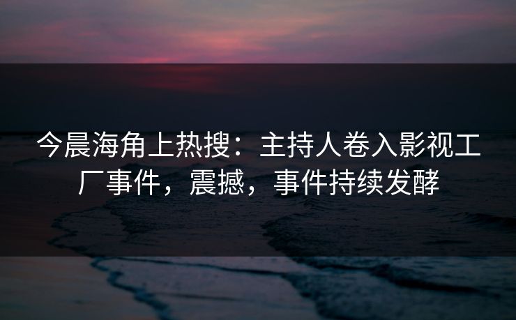 今晨海角上热搜：主持人卷入影视工厂事件，震撼，事件持续发酵