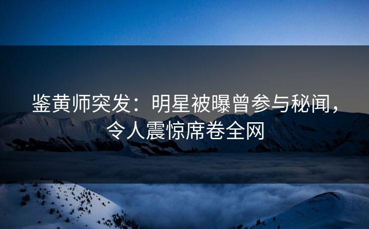 鉴黄师突发：明星被曝曾参与秘闻，令人震惊席卷全网