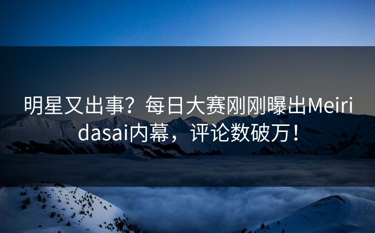明星又出事？每日大赛刚刚曝出Meiridasai内幕，评论数破万！