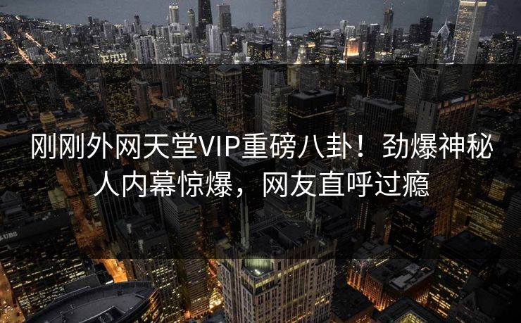 刚刚外网天堂VIP重磅八卦！劲爆神秘人内幕惊爆，网友直呼过瘾