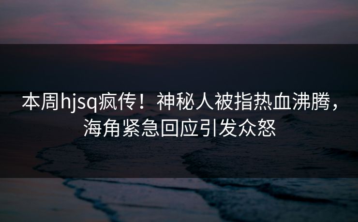 本周hjsq疯传！神秘人被指热血沸腾，海角紧急回应引发众怒