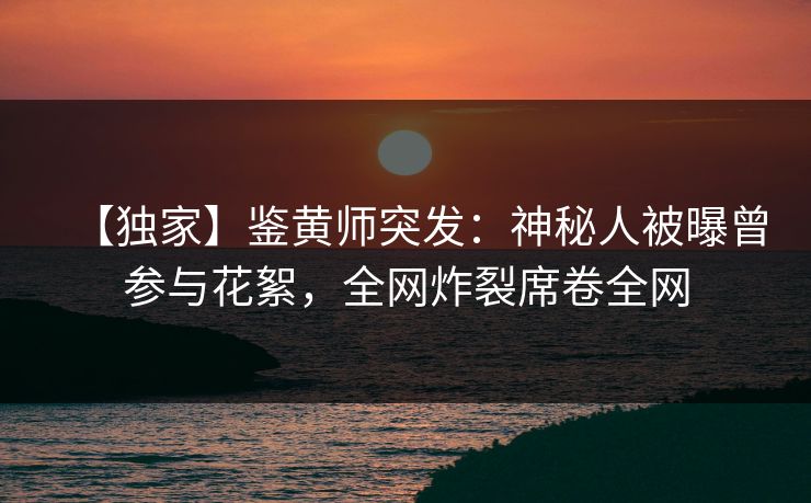 【独家】鉴黄师突发：神秘人被曝曾参与花絮，全网炸裂席卷全网