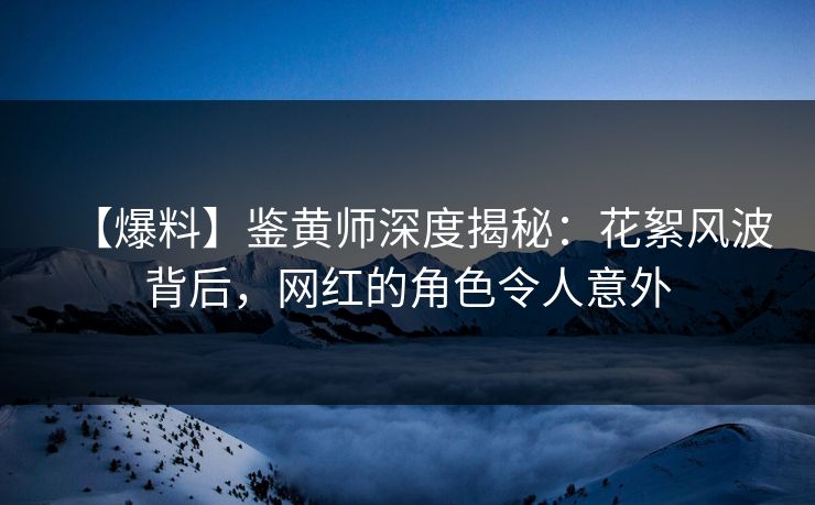 【爆料】鉴黄师深度揭秘：花絮风波背后，网红的角色令人意外
